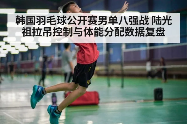 韩国羽毛球公开赛男单八强战 陆光祖拉吊控制与体能分配数据复盘