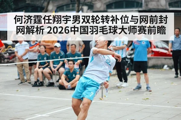 何济霆任翔宇男双轮转补位与网前封网解析 2026中国羽毛球大师赛前瞻